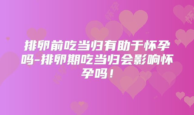 排卵前吃当归有助于怀孕吗-排卵期吃当归会影响怀孕吗!