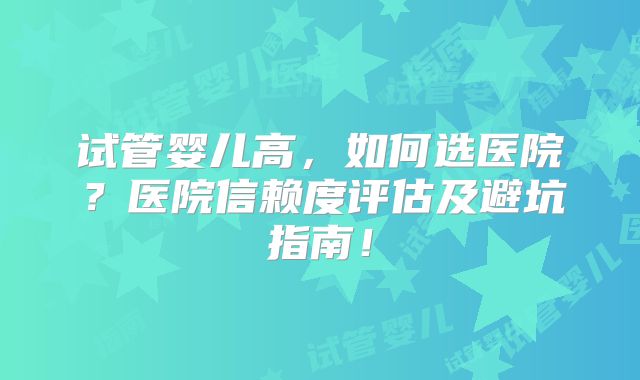 试管婴儿高,如何选医院?医院信赖度评估及避坑指南!