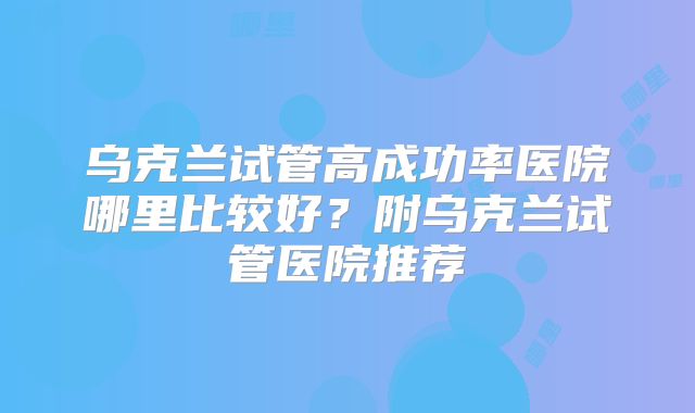 乌克兰试管高成功率医院哪里比较好?附乌克兰试管医院推荐