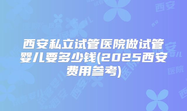 西安私立试管医院做试管婴儿要多少钱(2025西安费用参考)