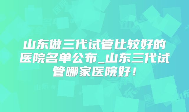 山东做三代试管比较好的医院名单公布_山东三代试管哪家医院好！