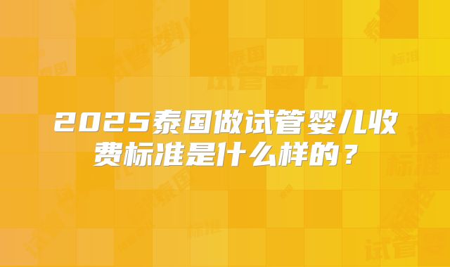 2025泰国做试管婴儿收费标准是什么样的？