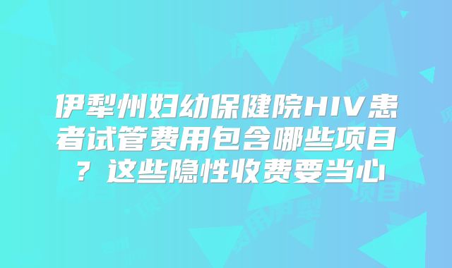 伊犁州妇幼保健院HIV患者试管费用包含哪些项目？这些隐性收费要当心