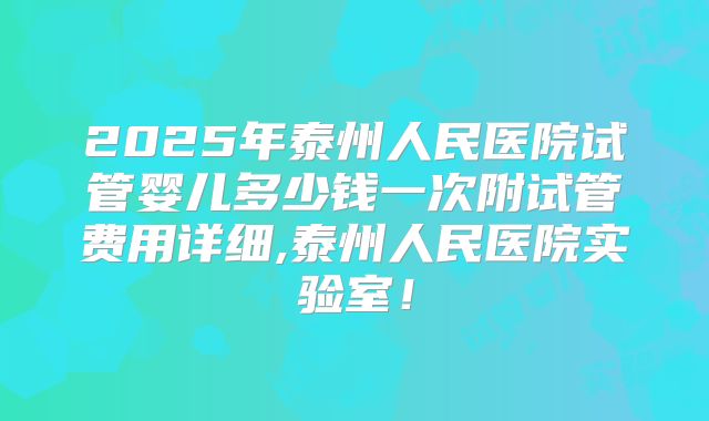 2025年泰州人民医院试管婴儿多少钱一次附试管费用详细,泰州人民医院实验室!