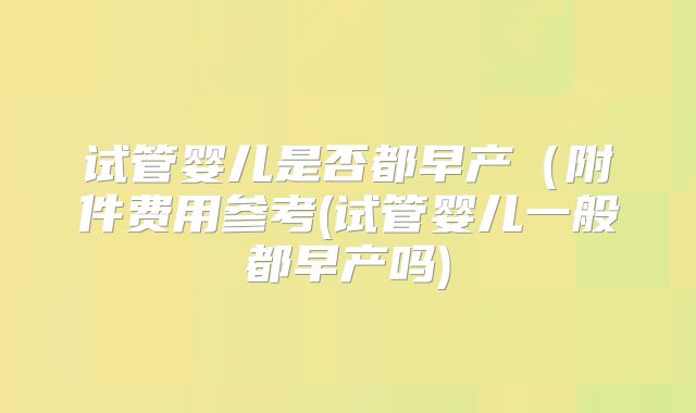 试管婴儿是否都早产(附件费用参考(试管婴儿一般都早产吗)