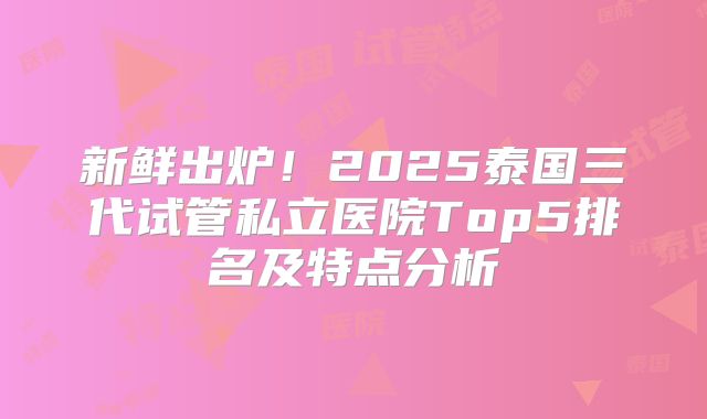 新鲜出炉！2025泰国三代试管私立医院Top5排名及特点分析