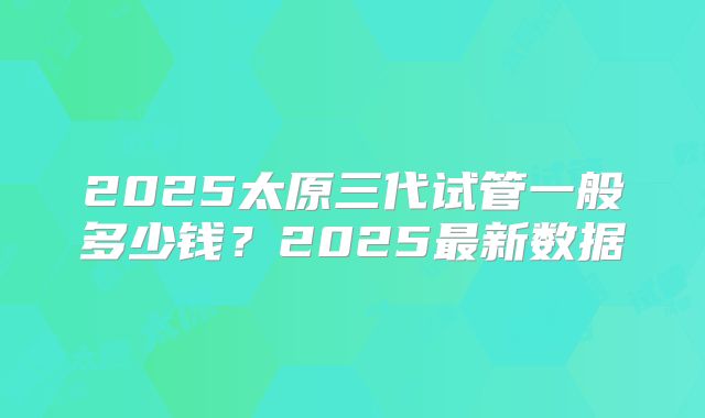 2025太原三代试管一般多少钱?2025最新数据