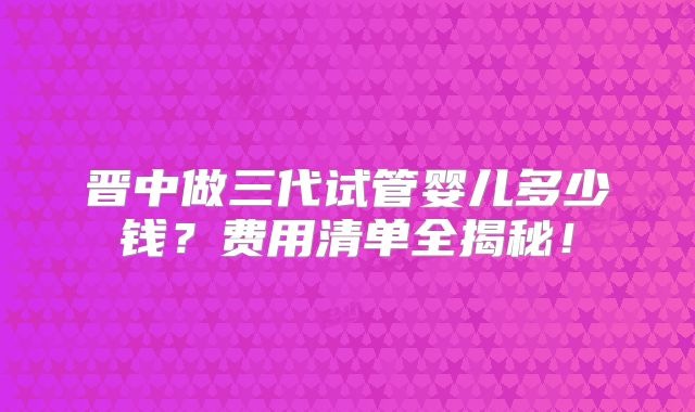 晋中做三代试管婴儿多少钱？费用清单全揭秘！