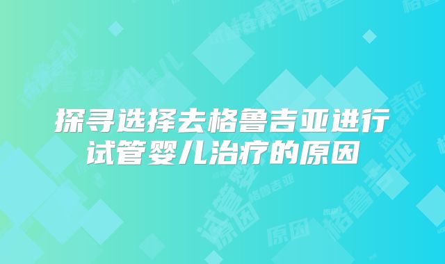 探寻选择去格鲁吉亚进行试管婴儿治疗的原因