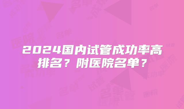 2024国内试管成功率高排名?附医院名单?