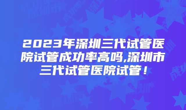 2023年深圳三代试管医院试管成功率高吗,深圳市三代试管医院试管！