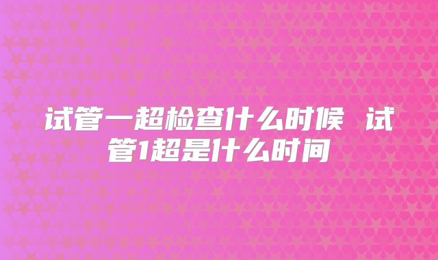 试管一超检查什么时候 试管1超是什么时间