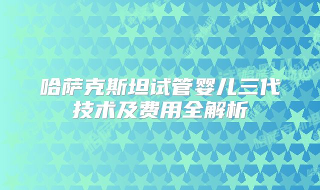 哈萨克斯坦试管婴儿三代技术及费用全解析
