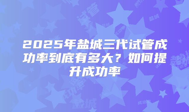 2025年盐城三代试管成功率到底有多大?如何提升成功率