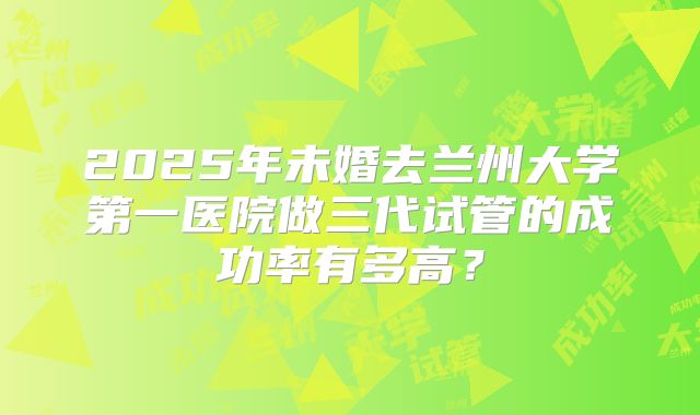 2025年未婚去兰州大学第一医院做三代试管的成功率有多高？