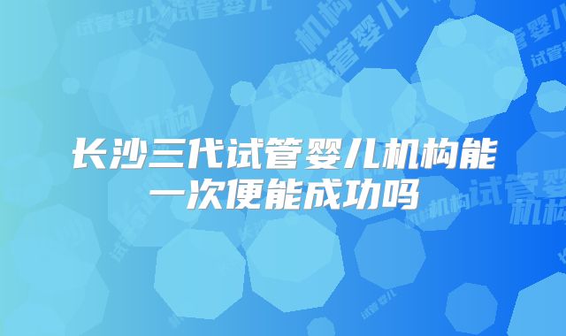 长沙三代试管婴儿机构能一次便能成功吗
