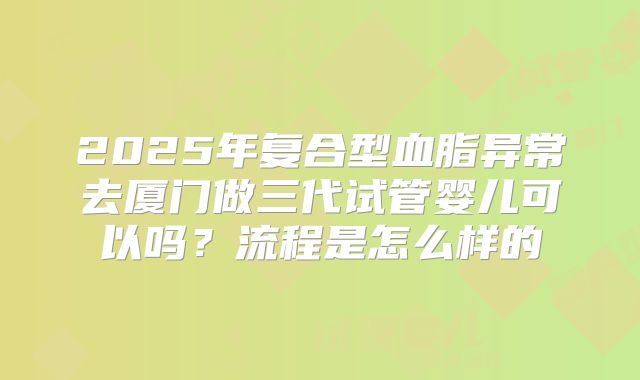 2025年复合型血脂异常去厦门做三代试管婴儿可以吗？流程是怎么样的