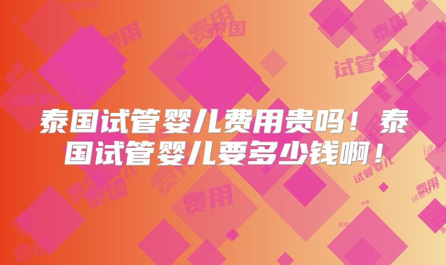 泰国试管婴儿费用贵吗！泰国试管婴儿要多少钱啊！