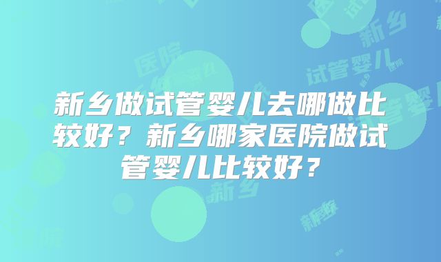 新乡做试管婴儿去哪做比较好？新乡哪家医院做试管婴儿比较好？