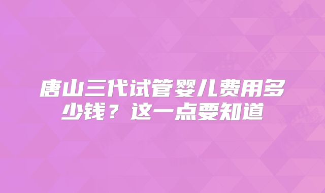 唐山三代试管婴儿费用多少钱？这一点要知道