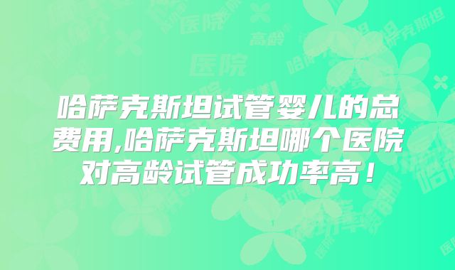 哈萨克斯坦试管婴儿的总费用,哈萨克斯坦哪个医院对高龄试管成功率高！