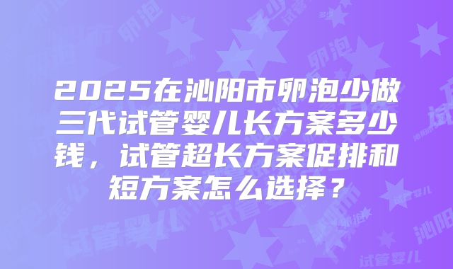 2025在沁阳市卵泡少做三代试管婴儿长方案多少钱，试管超长方案促排和短方案怎么选择？