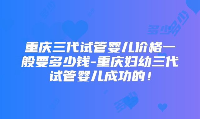 重庆三代试管婴儿价格一般要多少钱-重庆妇幼三代试管婴儿成功的!