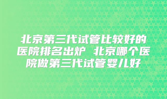 北京第三代试管比较好的医院排名出炉 北京哪个医院做第三代试管婴儿好