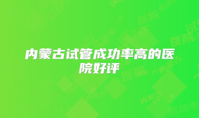 内蒙古试管成功率高的医院好评