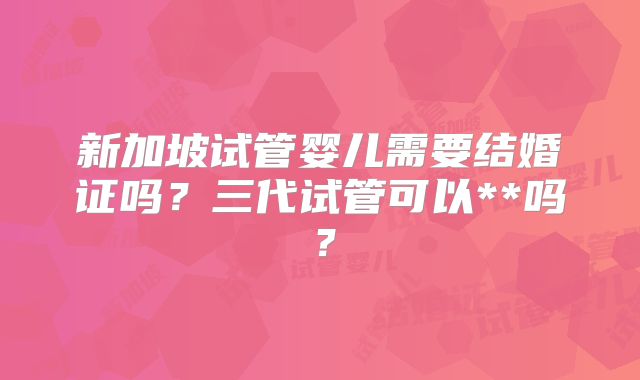 新加坡试管婴儿需要结婚证吗？三代试管可以**吗？