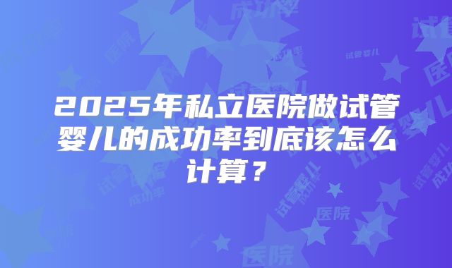 2025年私立医院做试管婴儿的成功率到底该怎么计算？