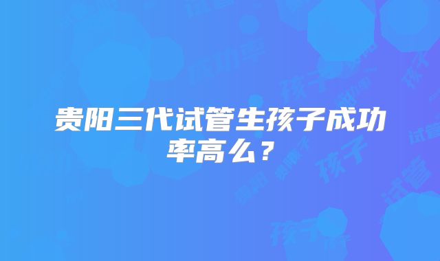 贵阳三代试管生孩子成功率高么？