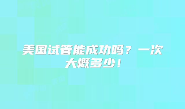 美国试管能成功吗?一次大概多少!