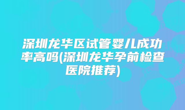 深圳龙华区试管婴儿成功率高吗(深圳龙华孕前检查医院推荐)