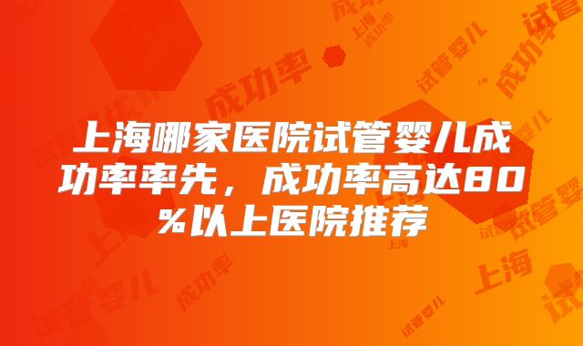 上海哪家医院试管婴儿成功率率先,成功率高达80%以上医院推荐