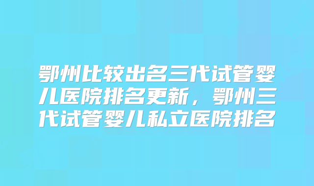 鄂州比较出名三代试管婴儿医院排名更新,鄂州三代试管婴儿私立医院排名