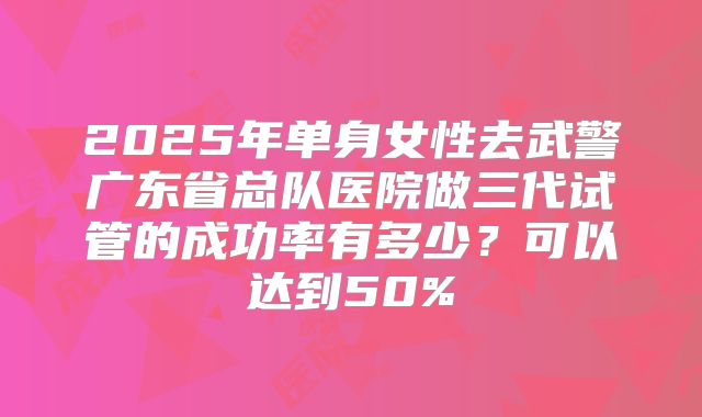 2025年单身女性去武警广东省总队医院做三代试管的成功率有多少?可以达到50%