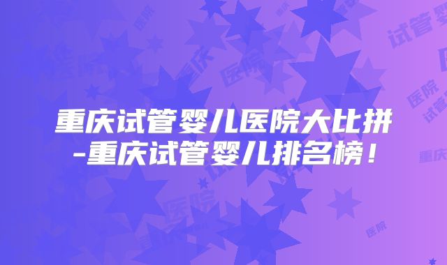 重庆试管婴儿医院大比拼-重庆试管婴儿排名榜!