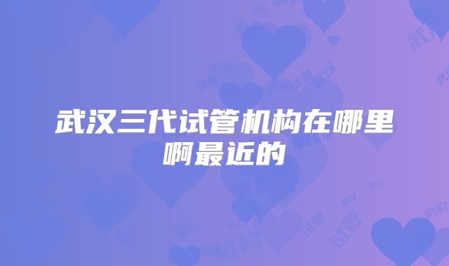 武汉三代试管机构在哪里啊最近的