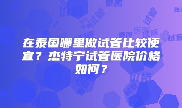 在泰国哪里做试管比较便宜？杰特宁试管医院价格如何？