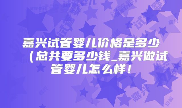 嘉兴试管婴儿价格是多少（总共要多少钱_嘉兴做试管婴儿怎么样！