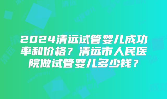 2024清远试管婴儿成功率和价格？清远市人民医院做试管婴儿多少钱？