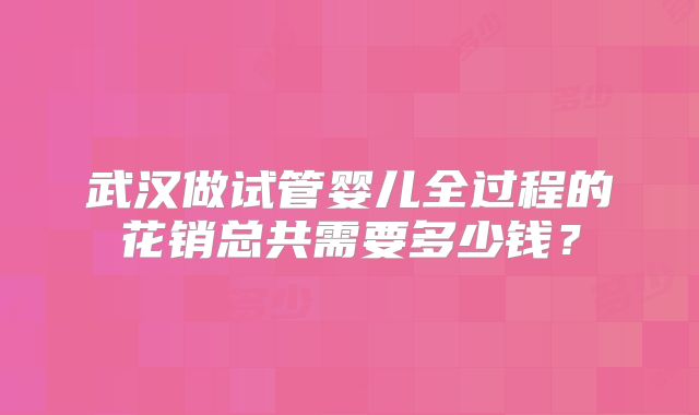 武汉做试管婴儿全过程的花销总共需要多少钱?
