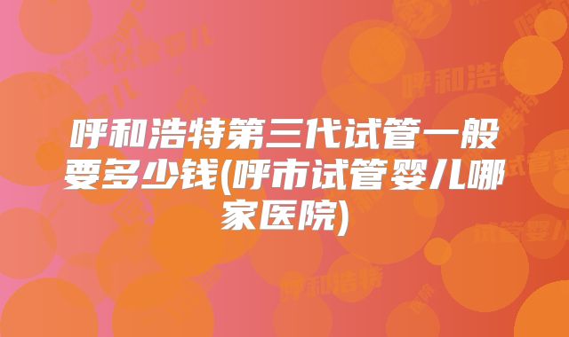 呼和浩特第三代试管一般要多少钱(呼市试管婴儿哪家医院)