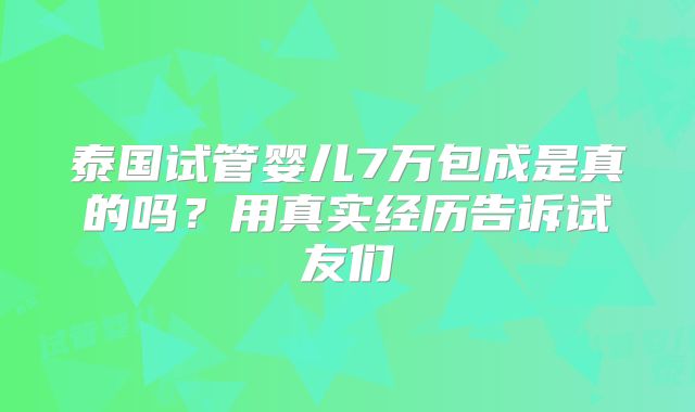 泰国试管婴儿7万包成是真的吗？用真实经历告诉试友们