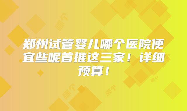 郑州试管婴儿哪个医院便宜些呢首推这三家!详细预算!