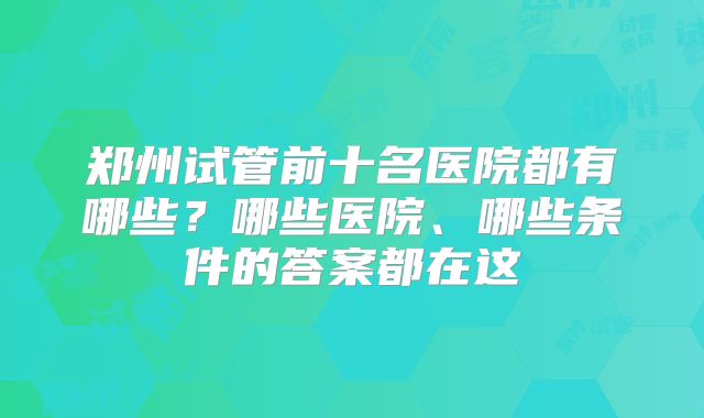 郑州试管前十名医院都有哪些?哪些医院、哪些条件的答案都在这