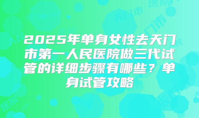 2025年单身女性去天门市第一人民医院做三代试管的详细步骤有哪些?单身试管攻略