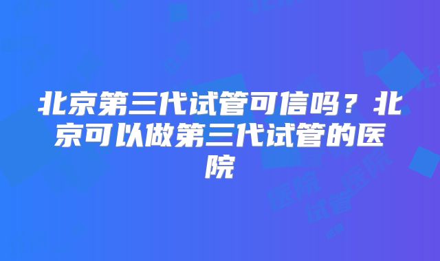 北京第三代试管可信吗?北京可以做第三代试管的医院
