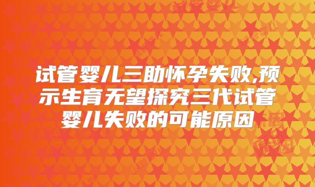 试管婴儿三助怀孕失败,预示生育无望探究三代试管婴儿失败的可能原因